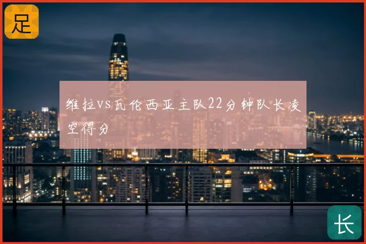 维拉vs瓦伦西亚主队22分钟队长凌空得分